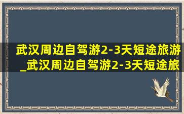 武汉周边自驾游2-3天短途旅游_武汉周边自驾游2-3天短途旅游推荐