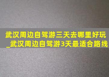 武汉周边自驾游三天去哪里好玩_武汉周边自驾游3天最适合路线