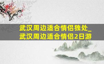 武汉周边适合情侣独处_武汉周边适合情侣2日游