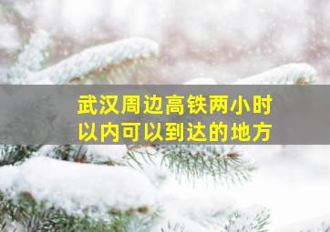 武汉周边高铁两小时以内可以到达的地方