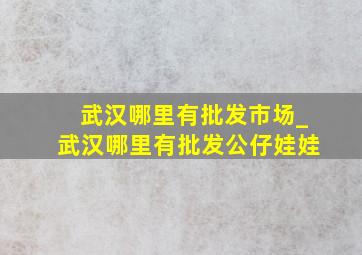 武汉哪里有批发市场_武汉哪里有批发公仔娃娃