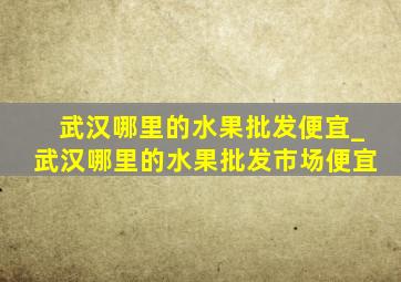 武汉哪里的水果批发便宜_武汉哪里的水果批发市场便宜