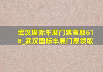 武汉国际车展门票领取618_武汉国际车展门票领取