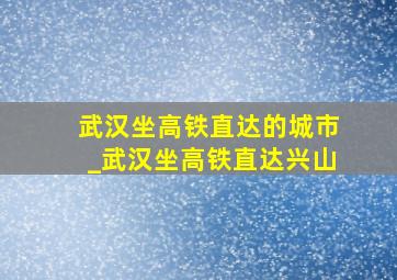 武汉坐高铁直达的城市_武汉坐高铁直达兴山