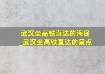 武汉坐高铁直达的海岛_武汉坐高铁直达的景点