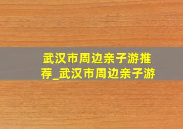 武汉市周边亲子游推荐_武汉市周边亲子游