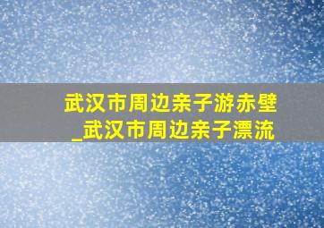 武汉市周边亲子游赤壁_武汉市周边亲子漂流