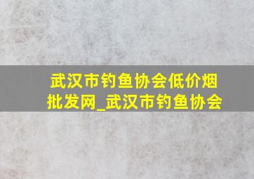 武汉市钓鱼协会(低价烟批发网)_武汉市钓鱼协会