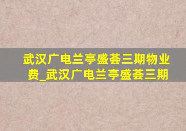 武汉广电兰亭盛荟三期物业费_武汉广电兰亭盛荟三期