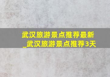 武汉旅游景点推荐最新_武汉旅游景点推荐3天