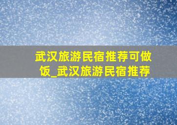 武汉旅游民宿推荐可做饭_武汉旅游民宿推荐