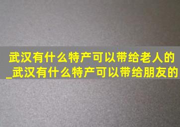 武汉有什么特产可以带给老人的_武汉有什么特产可以带给朋友的