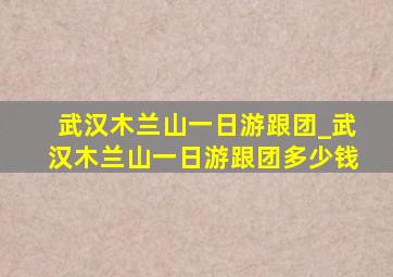 武汉木兰山一日游跟团_武汉木兰山一日游跟团多少钱