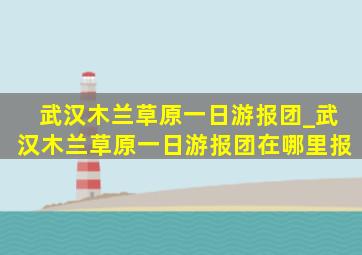 武汉木兰草原一日游报团_武汉木兰草原一日游报团在哪里报