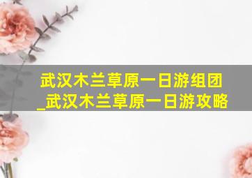 武汉木兰草原一日游组团_武汉木兰草原一日游攻略