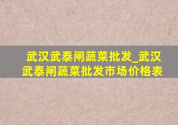 武汉武泰闸蔬菜批发_武汉武泰闸蔬菜批发市场价格表