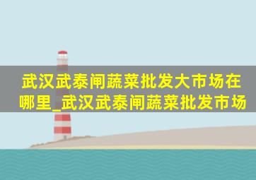 武汉武泰闸蔬菜批发大市场在哪里_武汉武泰闸蔬菜批发市场