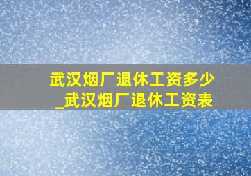 武汉烟厂退休工资多少_武汉烟厂退休工资表