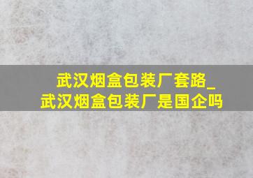 武汉烟盒包装厂套路_武汉烟盒包装厂是国企吗