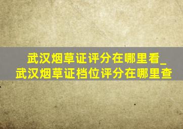 武汉烟草证评分在哪里看_武汉烟草证档位评分在哪里查