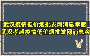 武汉疫情(低价烟批发网)消息孝感_武汉孝感疫情(低价烟批发网)消息今天