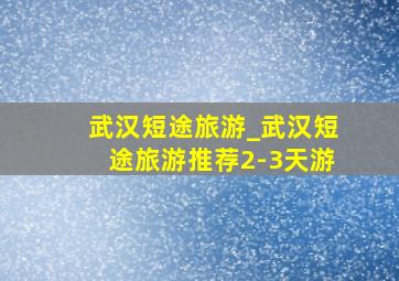 武汉短途旅游_武汉短途旅游推荐2-3天游