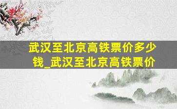 武汉至北京高铁票价多少钱_武汉至北京高铁票价