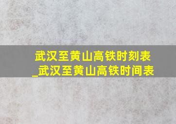 武汉至黄山高铁时刻表_武汉至黄山高铁时间表