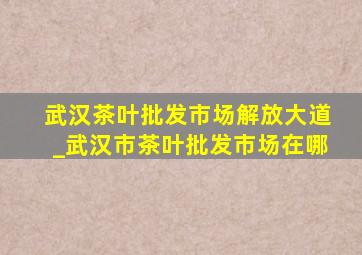 武汉茶叶批发市场解放大道_武汉市茶叶批发市场在哪