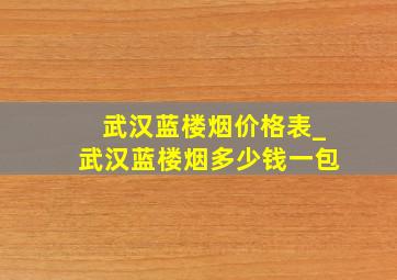 武汉蓝楼烟价格表_武汉蓝楼烟多少钱一包