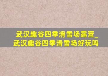 武汉趣谷四季滑雪场露营_武汉趣谷四季滑雪场好玩吗