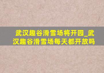 武汉趣谷滑雪场将开园_武汉趣谷滑雪场每天都开放吗