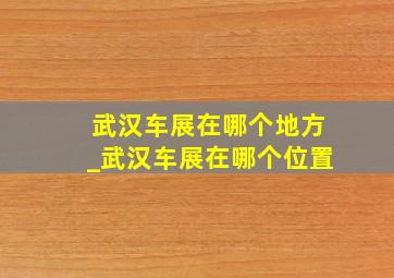 武汉车展在哪个地方_武汉车展在哪个位置