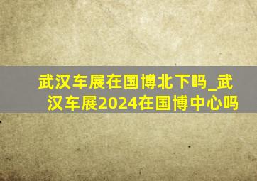 武汉车展在国博北下吗_武汉车展2024在国博中心吗