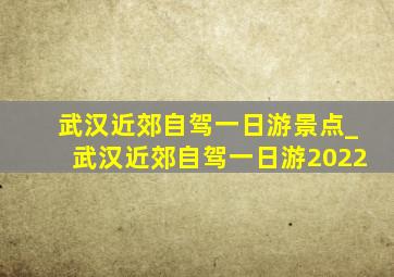 武汉近郊自驾一日游景点_武汉近郊自驾一日游2022