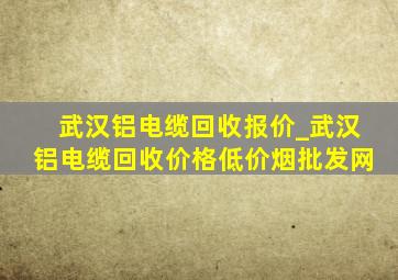 武汉铝电缆回收报价_武汉铝电缆回收价格(低价烟批发网)