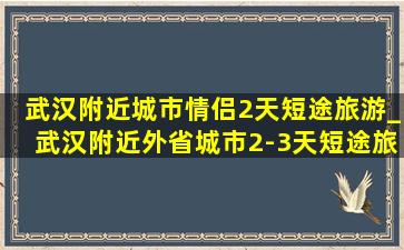 武汉附近城市情侣2天短途旅游_武汉附近外省城市2-3天短途旅游