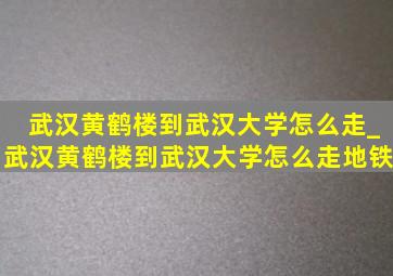 武汉黄鹤楼到武汉大学怎么走_武汉黄鹤楼到武汉大学怎么走地铁