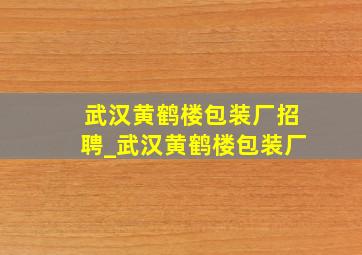 武汉黄鹤楼包装厂招聘_武汉黄鹤楼包装厂