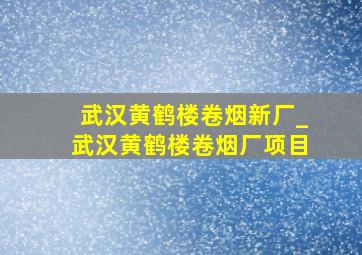 武汉黄鹤楼卷烟新厂_武汉黄鹤楼卷烟厂项目