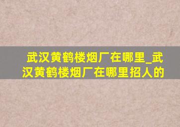 武汉黄鹤楼烟厂在哪里_武汉黄鹤楼烟厂在哪里招人的