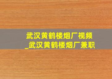 武汉黄鹤楼烟厂视频_武汉黄鹤楼烟厂兼职