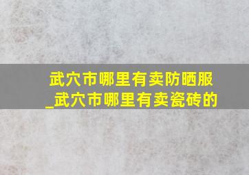 武穴市哪里有卖防晒服_武穴市哪里有卖瓷砖的