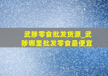 武陟零食批发货源_武陟哪里批发零食最便宜