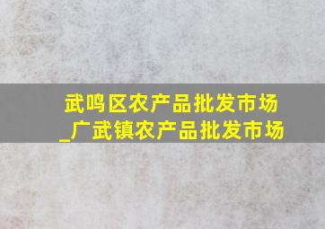 武鸣区农产品批发市场_广武镇农产品批发市场