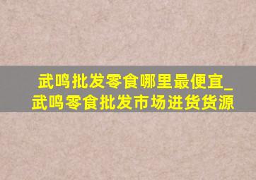 武鸣批发零食哪里最便宜_武鸣零食批发市场进货货源