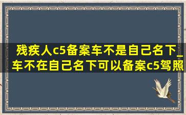 残疾人c5备案车不是自己名下_车不在自己名下可以备案c5驾照吗