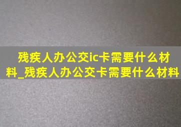 残疾人办公交ic卡需要什么材料_残疾人办公交卡需要什么材料