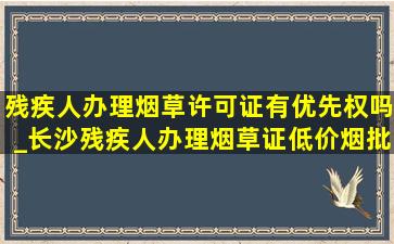 残疾人办理烟草许可证有优先权吗_长沙残疾人办理烟草证(低价烟批发网)政策