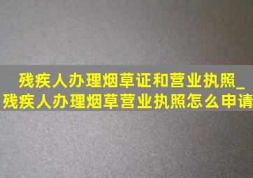 残疾人办理烟草证和营业执照_残疾人办理烟草营业执照怎么申请